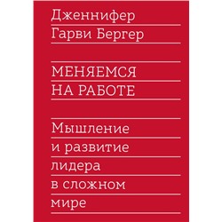 Меняемся на работе. Мышление и развитие лидера в сложном мире Дженнифер Гарви Бергер